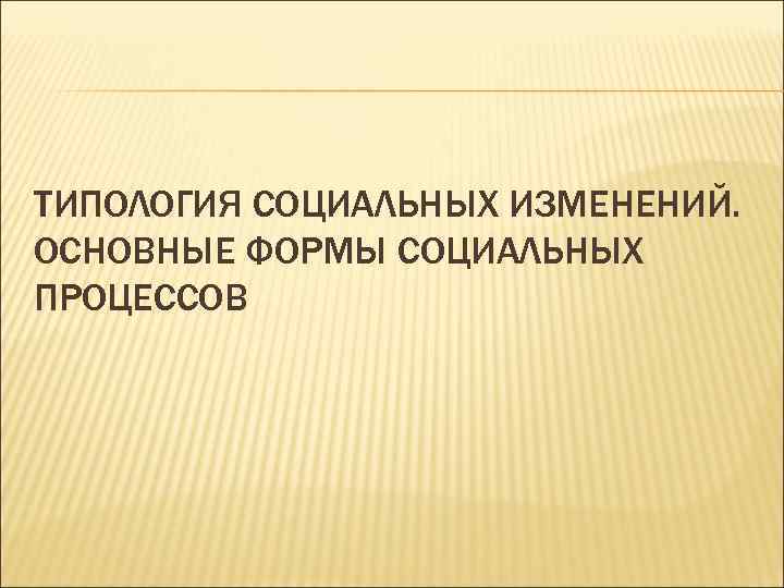 ТИПОЛОГИЯ СОЦИАЛЬНЫХ ИЗМЕНЕНИЙ. ОСНОВНЫЕ ФОРМЫ СОЦИАЛЬНЫХ ПРОЦЕССОВ 