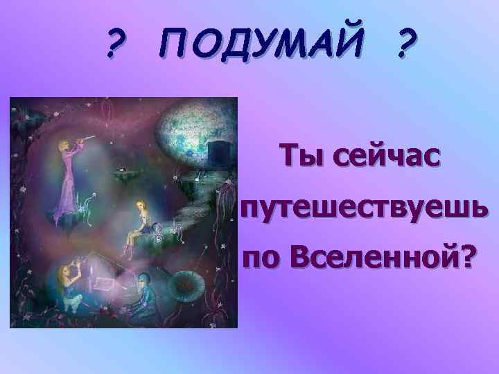 ? ПОДУМАЙ ? Ты сейчас путешествуешь по Вселенной? 