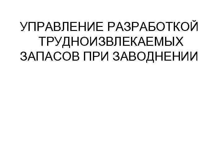 УПРАВЛЕНИЕ РАЗРАБОТКОЙ ТРУДНОИЗВЛЕКАЕМЫХ ЗАПАСОВ ПРИ ЗАВОДНЕНИИ 
