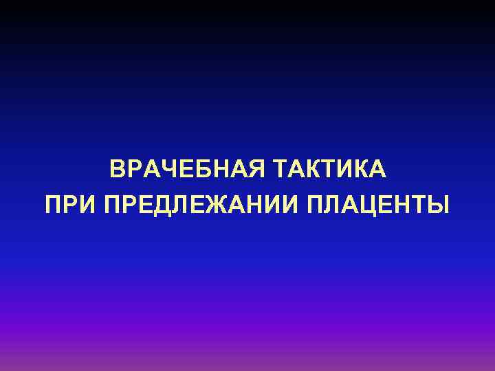 ВРАЧЕБНАЯ ТАКТИКА ПРИ ПРЕДЛЕЖАНИИ ПЛАЦЕНТЫ 