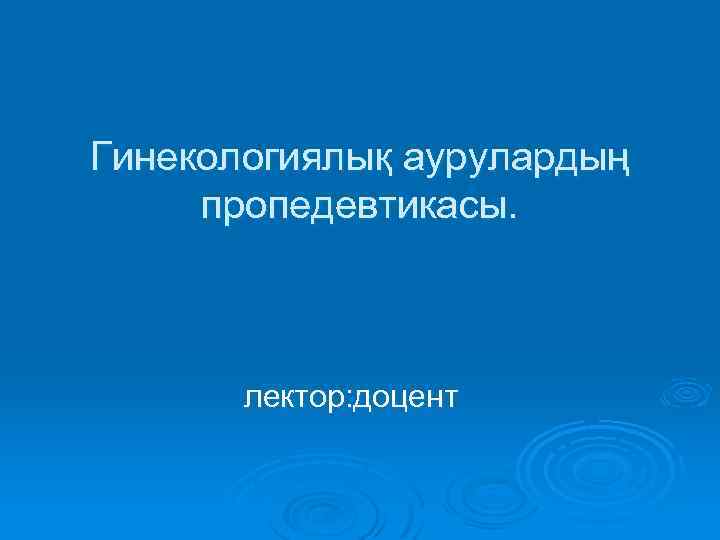 Гинекологиялық аурулардың пропедевтикасы. лектор: доцент 