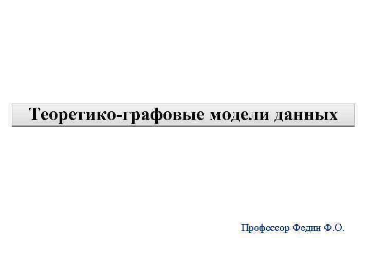 1 Теоретико-графовые модели данных Профессор Федин Ф. О. 