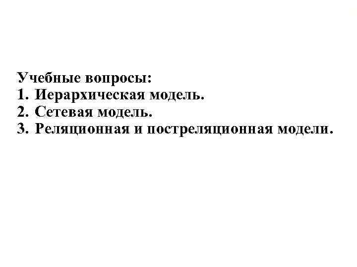 2 Учебные вопросы: 1. Иерархическая модель. 2. Сетевая модель. 3. Реляционная и постреляционная модели.