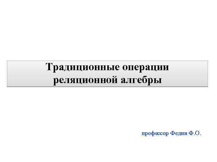 1 Традиционные операции реляционной алгебры профессор Федин Ф. О. 