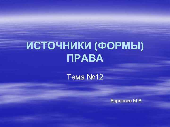 ИСТОЧНИКИ (ФОРМЫ) ПРАВА Тема № 12 Баранова М. В. 