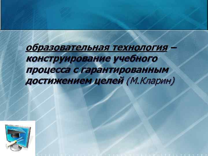 n образовательная технология – конструирование учебного процесса с гарантированным достижением целей (М. Кларин) 