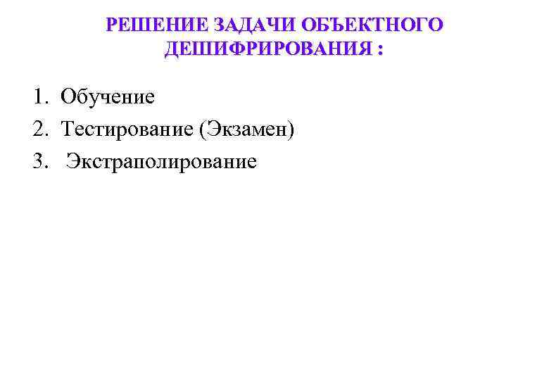 РЕШЕНИЕ ЗАДАЧИ ОБЪЕКТНОГО ДЕШИФРИРОВАНИЯ : 1. Обучение 2. Тестирование (Экзамен) 3. Экстраполирование 