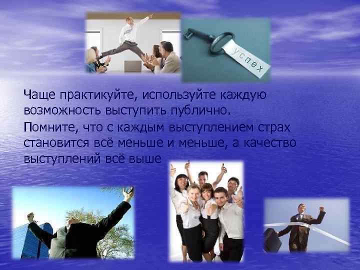 Чаще практикуйте, используйте каждую возможность выступить публично. Помните, что с каждым выступлением страх становится