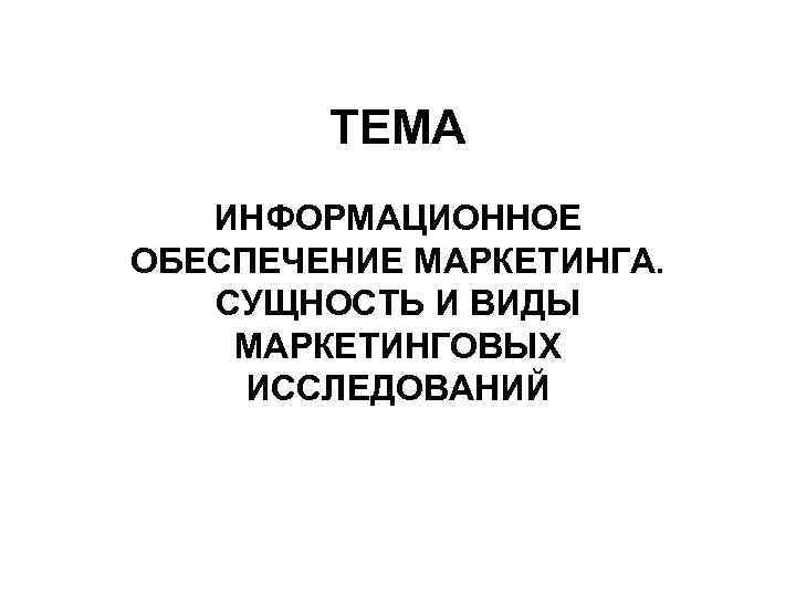 ТЕМА ИНФОРМАЦИОННОЕ ОБЕСПЕЧЕНИЕ МАРКЕТИНГА. СУЩНОСТЬ И ВИДЫ МАРКЕТИНГОВЫХ ИССЛЕДОВАНИЙ 