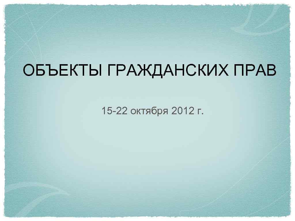 ОБЪЕКТЫ ГРАЖДАНСКИХ ПРАВ 15 -22 октября 2012 г. 