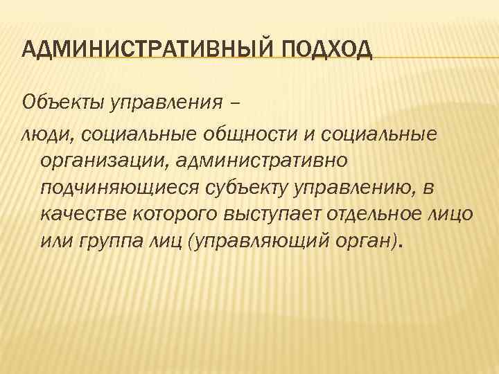 АДМИНИСТРАТИВНЫЙ ПОДХОД Объекты управления – люди, социальные общности и социальные организации, административно подчиняющиеся субъекту