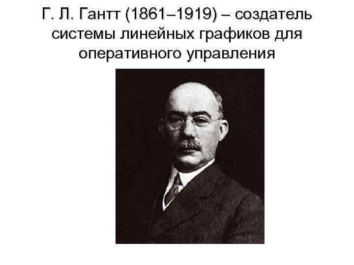 Г. Л. Гантт (1861– 1919) – создатель системы линейных графиков для оперативного управления 