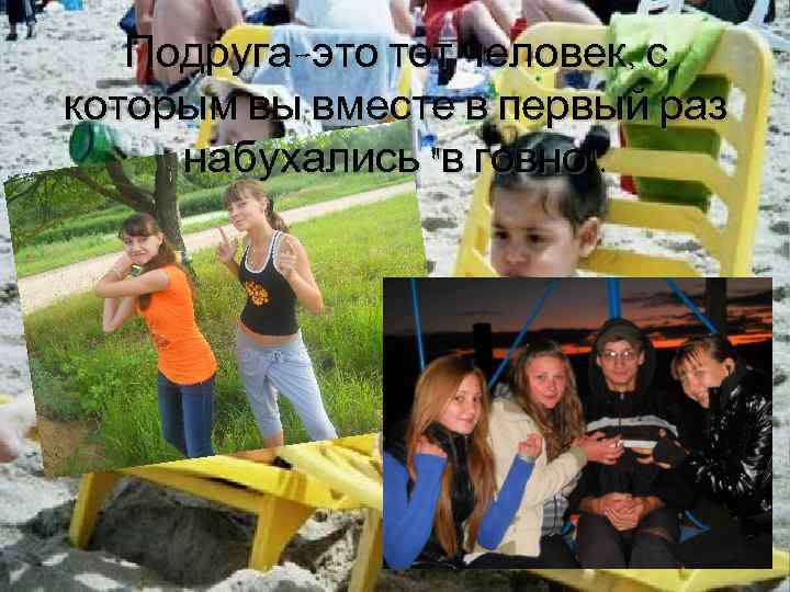 Подруга-это тот человек, с которым вы вместе в первый раз набухались "в говно". 