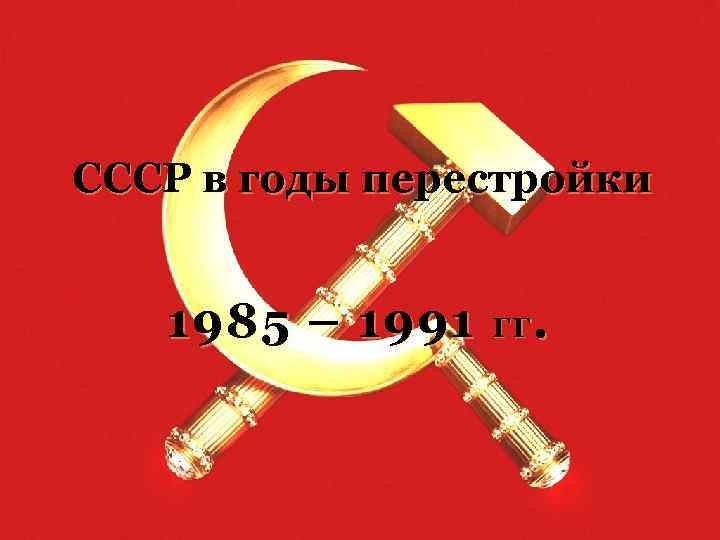 СССР в годы перестройки 1985 – 1991 ГГ . 