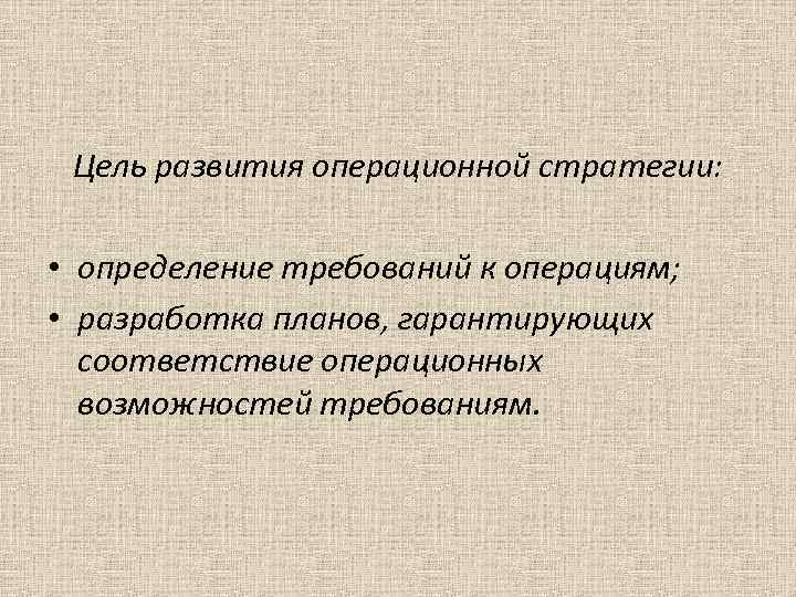 Цель развития операционной стратегии: • определение требований к операциям; • разработка планов, гарантирующих соответствие