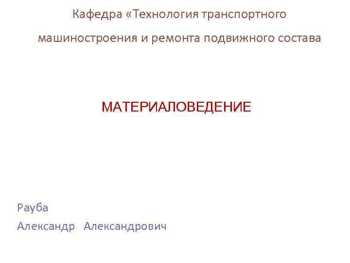 Кафедра «Технология транспортного машиностроения и ремонта подвижного состава МАТЕРИАЛОВЕДЕНИЕ Рауба Александрович 