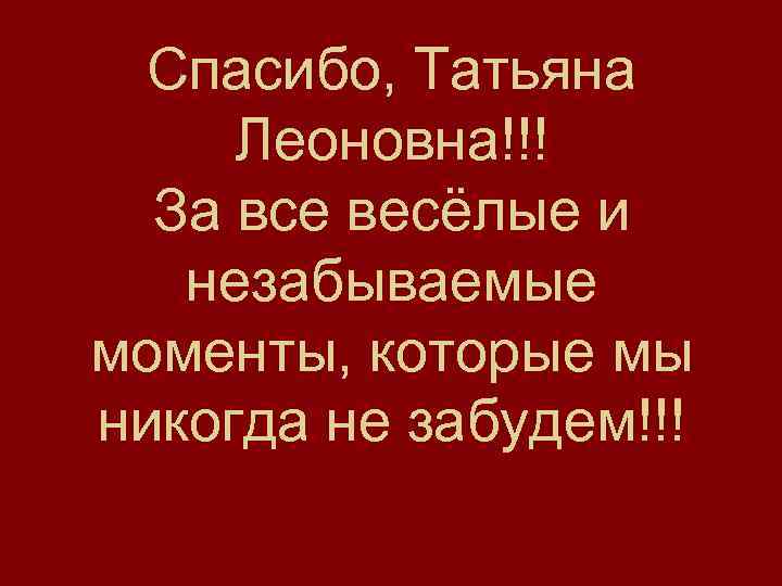 Спасибо, Татьяна Леоновна!!! За все весёлые и незабываемые моменты, которые мы никогда не забудем!!!