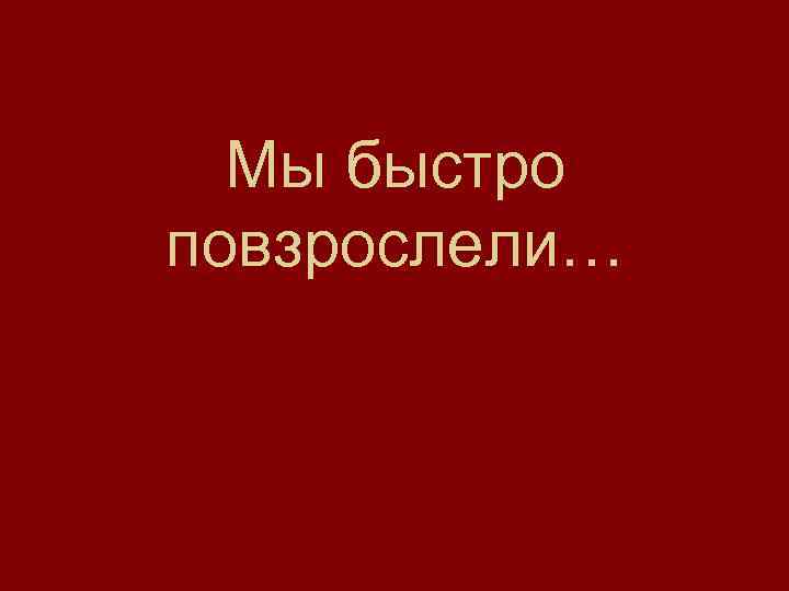 Мы быстро повзрослели… 