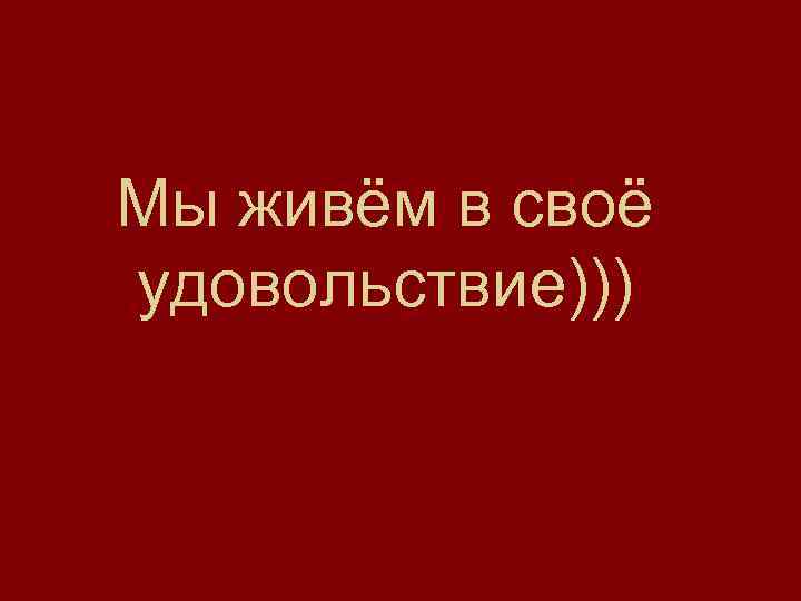 Мы живём в своё удовольствие))) 