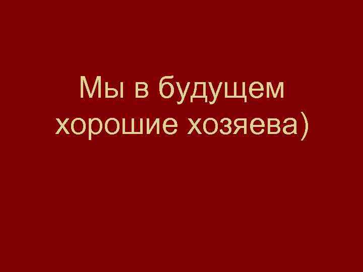 Мы в будущем хорошие хозяева) 