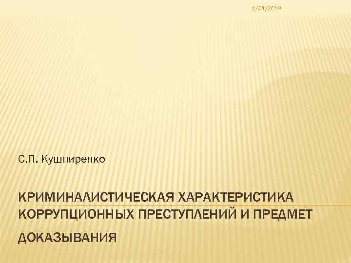 1/31/2018 С. П. Кушниренко КРИМИНАЛИСТИЧЕСКАЯ ХАРАКТЕРИСТИКА КОРРУПЦИОННЫХ ПРЕСТУПЛЕНИЙ И ПРЕДМЕТ ДОКАЗЫВАНИЯ 