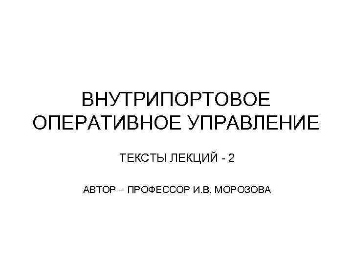 ВНУТРИПОРТОВОЕ ОПЕРАТИВНОЕ УПРАВЛЕНИЕ ТЕКСТЫ ЛЕКЦИЙ - 2 АВТОР – ПРОФЕССОР И. В. МОРОЗОВА 