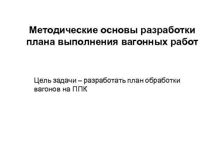 Методические основы разработки плана выполнения вагонных работ Цель задачи – разработать план обработки вагонов