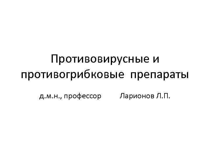 Противовирусные и противогрибковые препараты д. м. н. , профессор Ларионов Л. П. 