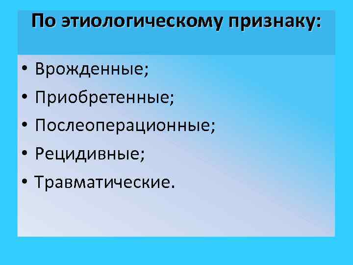 По этиологическому признаку: • • • Врожденные; Приобретенные; Послеоперационные; Рецидивные; Травматические. 