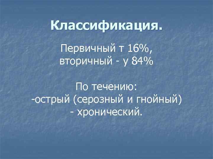 Классификация. Первичный т 16%, вторичный - у 84% По течению: -острый (серозный и гнойный)