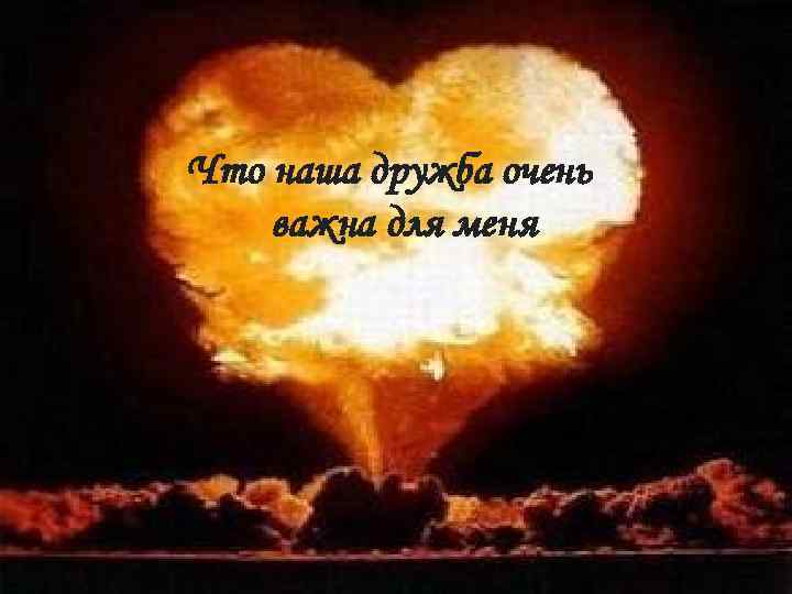 Что наша дружба очень важна для меня 