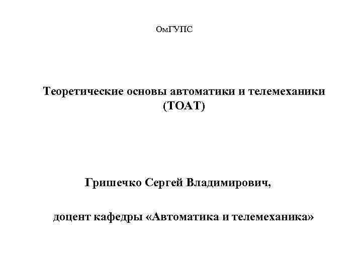 Ом. ГУПС Теоретические основы автоматики и телемеханики (ТОАТ) Гришечко Сергей Владимирович, доцент кафедры «Автоматика