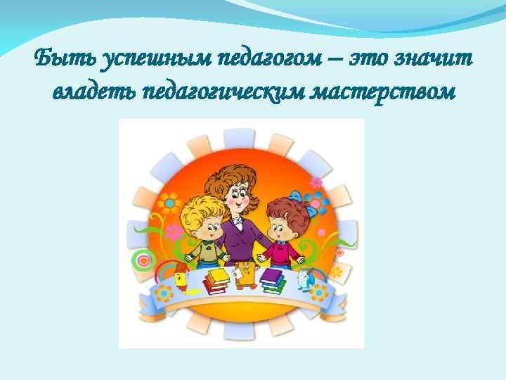 Быть успешным педагогом – это значит владеть педагогическим мастерством 