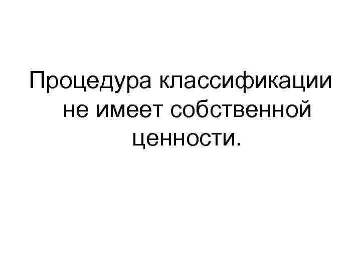 Процедура классификации не имеет собственной ценности. 