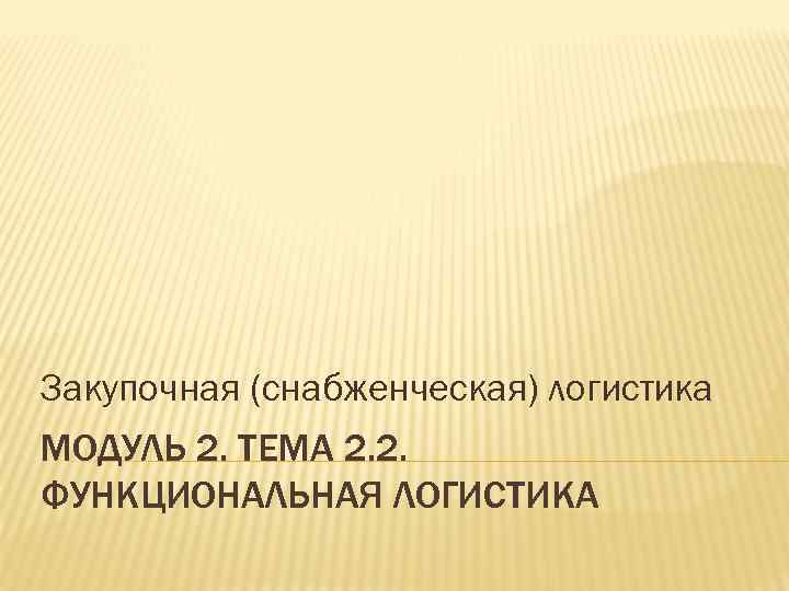 Закупочная (снабженческая) логистика МОДУЛЬ 2. ТЕМА 2. 2. ФУНКЦИОНАЛЬНАЯ ЛОГИСТИКА 