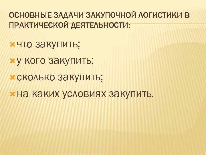 ОСНОВНЫЕ ЗАДАЧИ ЗАКУПОЧНОЙ ЛОГИСТИКИ В ПРАКТИЧЕСКОЙ ДЕЯТЕЛЬНОСТИ: что закупить; у кого закупить; сколько закупить;