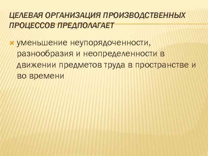 ЦЕЛЕВАЯ ОРГАНИЗАЦИЯ ПРОИЗВОДСТВЕННЫХ ПРОЦЕССОВ ПРЕДПОЛАГАЕТ уменьшение неупорядоченности, разнообразия и неопределенности в движении предметов труда