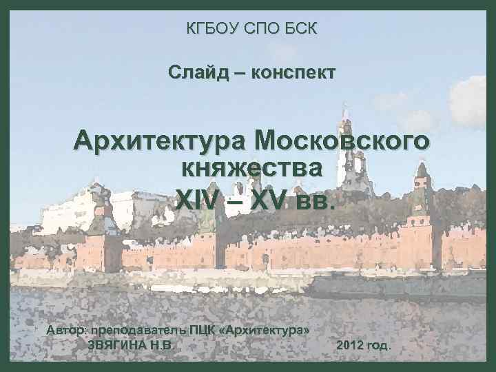 КГБОУ СПО БСК Слайд – конспект Архитектура Московского княжества XIV – XV вв. Автор: