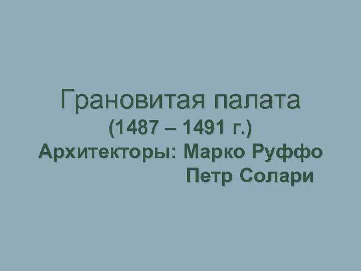 Грановитая палата (1487 – 1491 г. ) Архитекторы: Марко Руффо Петр Солари 