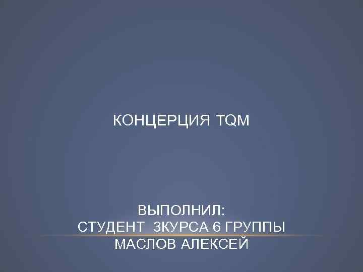 КОНЦЕРЦИЯ TQM ВЫПОЛНИЛ: СТУДЕНТ 3 КУРСА 6 ГРУППЫ МАСЛОВ АЛЕКСЕЙ 