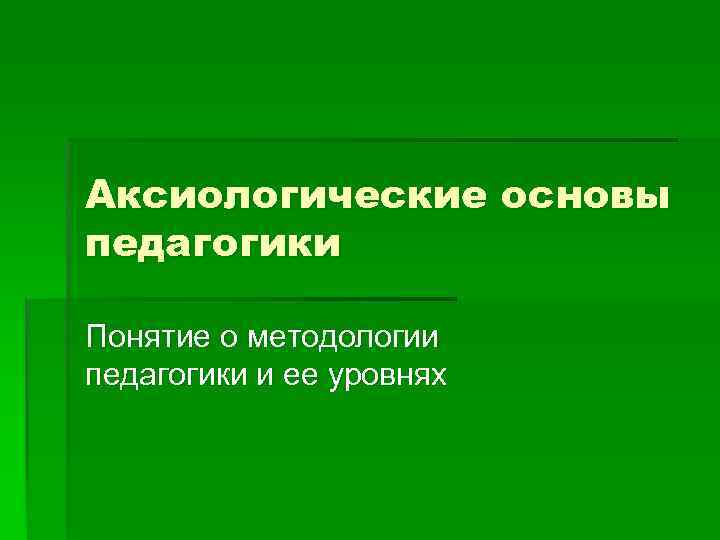 Основы педагогики. Аксиологические основы педагогики. Аксиологический принцип в педагогике. Аксиологические основания современной педагогики.. 1. Аксиологические основы педагогики..