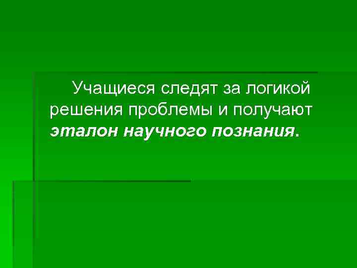 Учащиеся следят за логикой решения проблемы и получают эталон научного познания. 