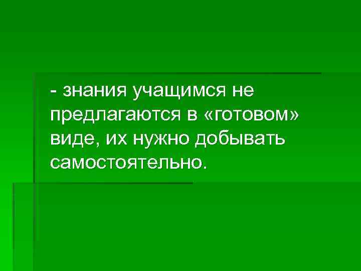 - знания учащимся не предлагаются в «готовом» виде, их нужно добывать самостоятельно. 