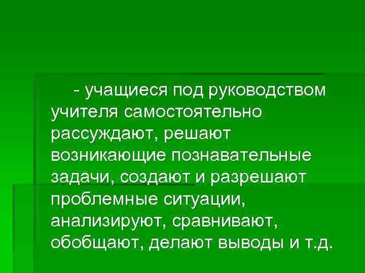 - учащиеся под руководством учителя самостоятельно рассуждают, решают возникающие познавательные задачи, создают и разрешают