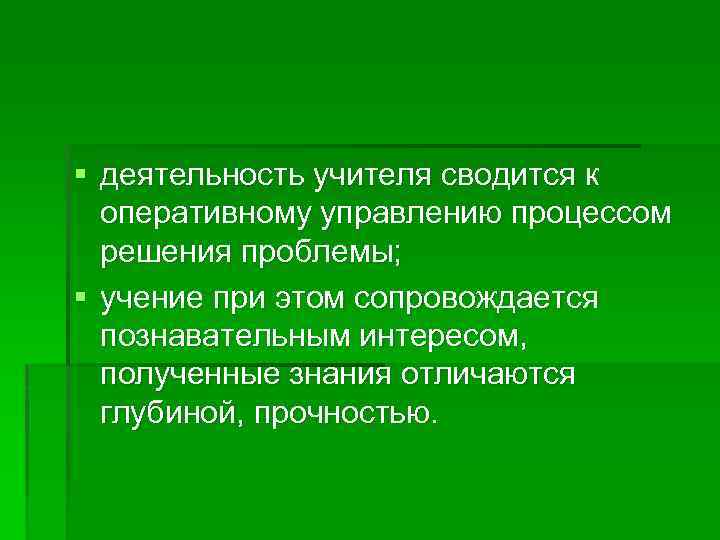 § деятельность учителя сводится к оперативному управлению процессом решения проблемы; § учение при этом