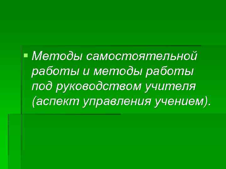 § Методы самостоятельной работы и методы работы под руководством учителя (аспект управления учением). 