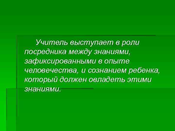 Учитель выступает в роли посредника между знаниями, зафиксированными в опыте человечества, и сознанием ребенка,