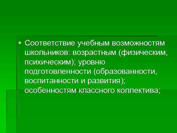 § Соответствие учебным возможностям школьников: возрастным (физическим, психическим); уровню подготовленности (образованности, воспитанности и развития);
