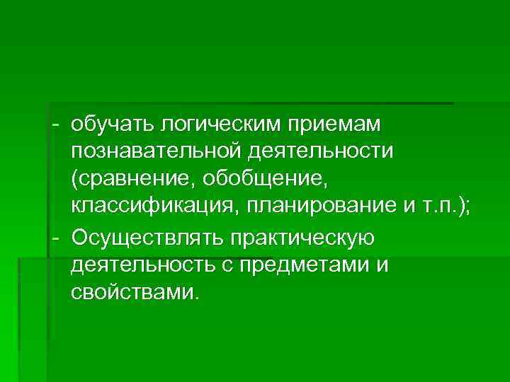 - обучать логическим приемам познавательной деятельности (сравнение, обобщение, классификация, планирование и т. п. );