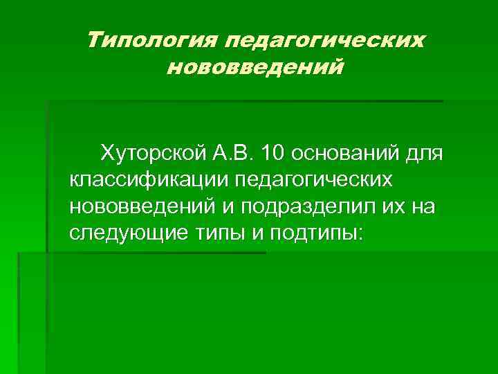 Типология педагогических нововведений Хуторской А. В. 10 оснований для классификации педагогических нововведений и подразделил